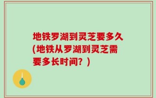 地铁罗湖到灵芝要多久(地铁从罗湖到灵芝需要多长时间？)