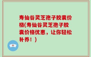 寿仙谷灵芝孢子胶囊价格(寿仙谷灵芝孢子胶囊价格优惠，让你轻松补养！)