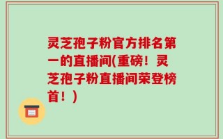 灵芝孢子粉官方排名第一的直播间(重磅！灵芝孢子粉直播间荣登榜首！)