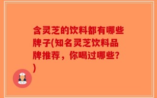 含灵芝的饮料都有哪些牌子(知名灵芝饮料品牌推荐，你喝过哪些？)