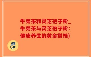 牛蒡茶和灵芝孢子粉_牛蒡茶与灵芝孢子粉：健康养生的黄金搭档)