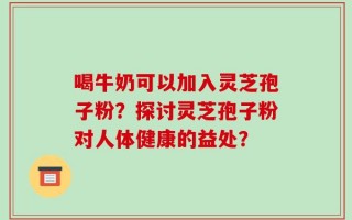 喝牛奶可以加入灵芝孢子粉？探讨灵芝孢子粉对人体健康的益处？