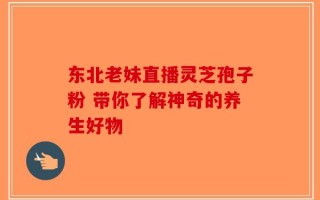 东北老妹直播灵芝孢子粉 带你了解神奇的养生好物