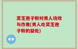 灵芝孢子粉对男人功效与作用(男人吃灵芝孢子粉的益处)