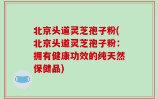 北京头道灵芝孢子粉(北京头道灵芝孢子粉：拥有健康功效的纯天然保健品)