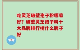 吃灵芝破壁孢子粉哪家好？破壁灵芝孢子粉十大品牌排行榜什么牌子好