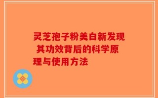 灵芝孢子粉美白新发现 其功效背后的科学原理与使用方法