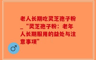 老人长期吃灵芝孢子粉_“灵芝孢子粉：老年人长期服用的益处与注意事项”