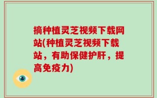 摘种植灵芝视频下载网站(种植灵芝视频下载站，有助保健护肝，提高免疫力)