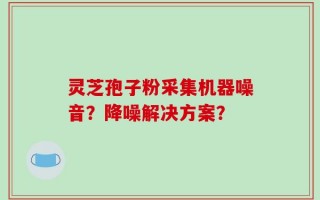 灵芝孢子粉采集机器噪音？降噪解决方案？