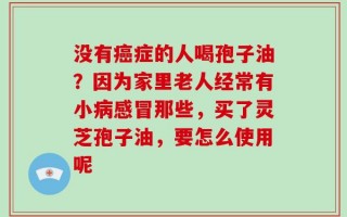 没有癌症的人喝孢子油？因为家里老人经常有小病感冒那些，买了灵芝孢子油，要怎么使用呢