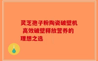 灵芝孢子粉陶瓷破壁机 高效破壁释放营养的理想之选