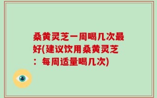 桑黄灵芝一周喝几次最好(建议饮用桑黄灵芝：每周适量喝几次)