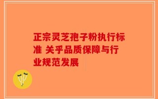 正宗灵芝孢子粉执行标准 关乎品质保障与行业规范发展