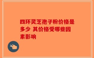 四环灵芝孢子粉价格是多少 其价格受哪些因素影响