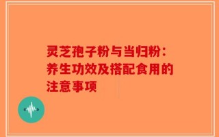 灵芝孢子粉与当归粉：养生功效及搭配食用的注意事项