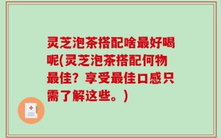 灵芝泡茶搭配啥最好喝呢(灵芝泡茶搭配何物最佳？享受最佳口感只需了解这些。)