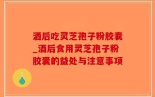 酒后吃灵芝孢子粉胶囊_酒后食用灵芝孢子粉胶囊的益处与注意事项