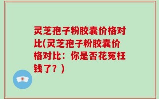 灵芝孢子粉胶囊价格对比(灵芝孢子粉胶囊价格对比：你是否花冤枉钱了？)