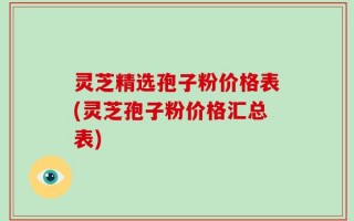 灵芝精选孢子粉价格表(灵芝孢子粉价格汇总表)