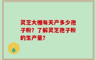 灵芝大棚每天产多少孢子粉？了解灵芝孢子粉的生产量？