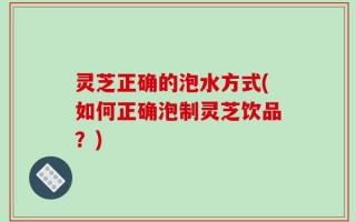 灵芝正确的泡水方式(如何正确泡制灵芝饮品？)