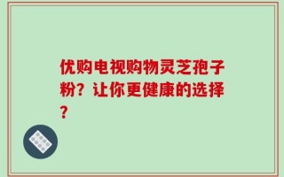 优购电视购物灵芝孢子粉？让你更健康的选择？