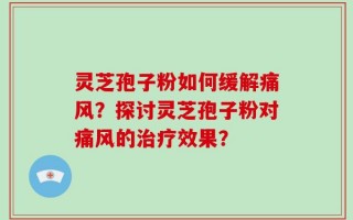 灵芝孢子粉如何缓解痛风？探讨灵芝孢子粉对痛风的治疗效果？