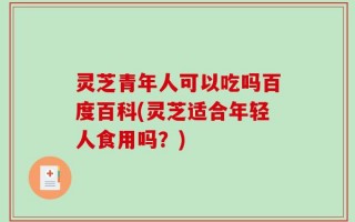 灵芝青年人可以吃吗百度百科(灵芝适合年轻人食用吗？)