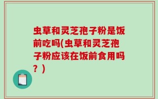 虫草和灵芝孢子粉是饭前吃吗(虫草和灵芝孢子粉应该在饭前食用吗？)