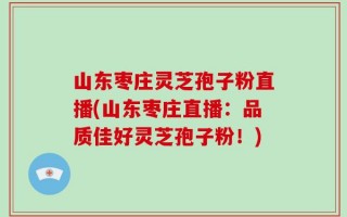 山东枣庄灵芝孢子粉直播(山东枣庄直播：品质佳好灵芝孢子粉！)