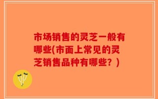 市场销售的灵芝一般有哪些(市面上常见的灵芝销售品种有哪些？)
