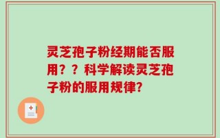 灵芝孢子粉经期能否服用？？科学解读灵芝孢子粉的服用规律？