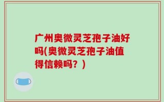 广州奥微灵芝孢子油好吗(奥微灵芝孢子油值得信赖吗？)