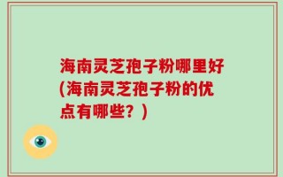海南灵芝孢子粉哪里好(海南灵芝孢子粉的优点有哪些？)