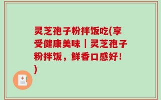 灵芝孢子粉拌饭吃(享受健康美味｜灵芝孢子粉拌饭，鲜香口感好！)