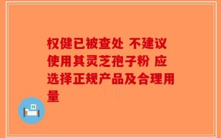 权健已被查处 不建议使用其灵芝孢子粉 应选择正规产品及合理用量