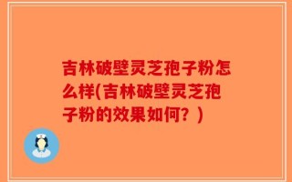 吉林破壁灵芝孢子粉怎么样(吉林破壁灵芝孢子粉的效果如何？)