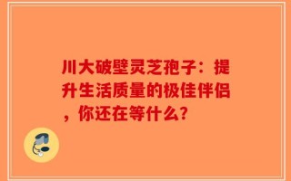 川大破壁灵芝孢子：提升生活质量的极佳伴侣，你还在等什么？
