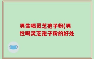 男生喝灵芝孢子粉(男性喝灵芝孢子粉的好处
