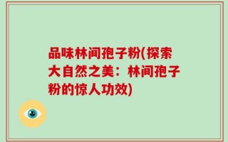 品味林间孢子粉(探索大自然之美：林间孢子粉的惊人功效)
