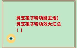 灵芝孢子粉功能主治(灵芝孢子粉功效大汇总！)