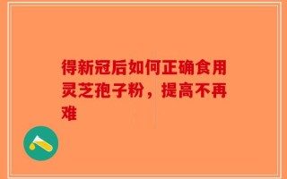 得新冠后如何正确食用灵芝孢子粉，提高不再难