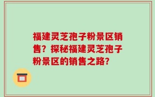 福建灵芝孢子粉景区销售？探秘福建灵芝孢子粉景区的销售之路？