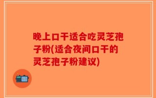 晚上口干适合吃灵芝孢子粉(适合夜间口干的灵芝孢子粉建议)