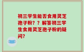 初三学生能否食用灵芝孢子粉？？解答初三学生食用灵芝孢子粉的疑问？