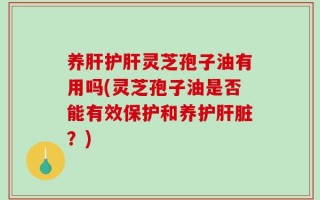养肝护肝灵芝孢子油有用吗(灵芝孢子油是否能有效保护和养护肝脏？)