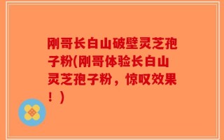 刚哥长白山破壁灵芝孢子粉(刚哥体验长白山灵芝孢子粉，惊叹效果！)
