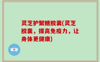 灵芝护聚糖胶囊(灵芝胶囊，提高免疫力，让身体更健康)