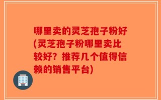 哪里卖的灵芝孢子粉好(灵芝孢子粉哪里卖比较好？推荐几个值得信赖的销售平台)